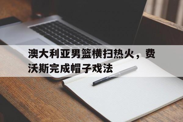 澳大利亚男篮横扫热火，费沃斯完成帽子戏法
